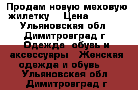 Продам новую меховую жилетку  › Цена ­ 8 000 - Ульяновская обл., Димитровград г. Одежда, обувь и аксессуары » Женская одежда и обувь   . Ульяновская обл.,Димитровград г.